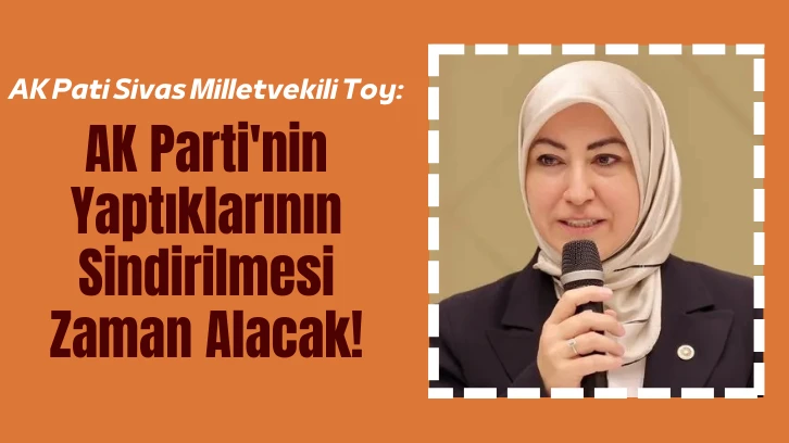 AK Pati Sivas Milletvekili Toy: AK Parti'nin Yaptıklarının Sindirilmesi Zaman Alacak!