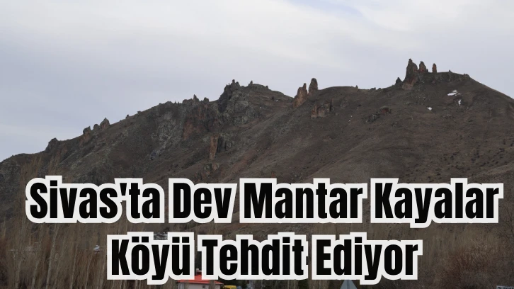 Sivas'ta Dev Mantar Kayalar Köyü Tehdit Ediyor