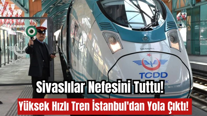 Sivaslılar Nefesini Tuttu! Yüksek Hızlı Tren İstanbul'dan Yola Çıktı! 