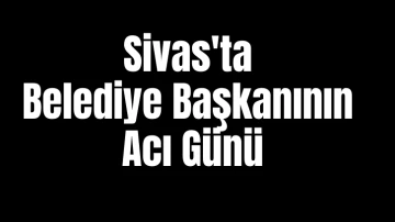 Sivas'ta Belediye Başkanının Acı Günü